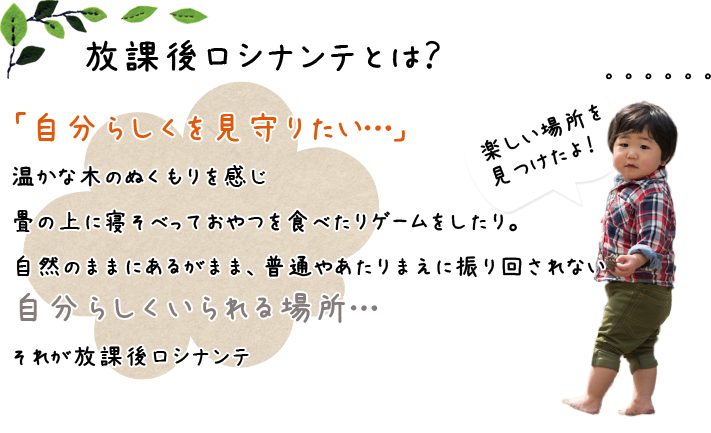 放課後ロシナンテとは？ 「自分らしくを見守りたい・・・」温かな木のぬくもりを感じ 畳の上に寝そべっておやつを食べたりゲームをしたり。自然のままにあるがまま、普通やあたり前に振り回されない。自分らしくいられる場所。それが放課後ろしなんて